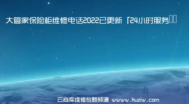 大管家保险柜维修电话2022已更新「24小时服务热线」