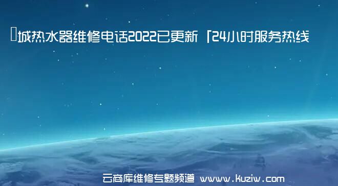 長城热水器维修电话2022已更新「24小时服务热线」