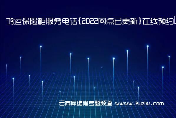 鸿运保险柜服务电话{2022网点已更新}在线预约热线