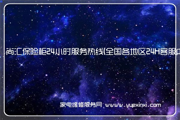 尚汇保险柜24小时服务热线(全国各地区24H客服中心)「2022已更新」