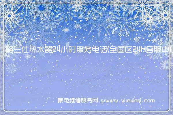 格兰仕热水器24小时服务电话(全国区24H客服中心)「2022已更新」