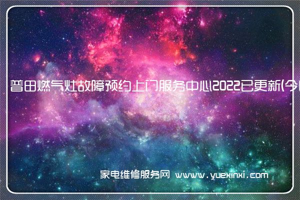 普田燃气灶故障预约上门服务中心2022已更新(今日/更新)