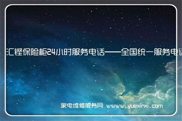 汇铿保险柜24小时服务电话——全国统一服务电话2022已更新(今日/推荐)