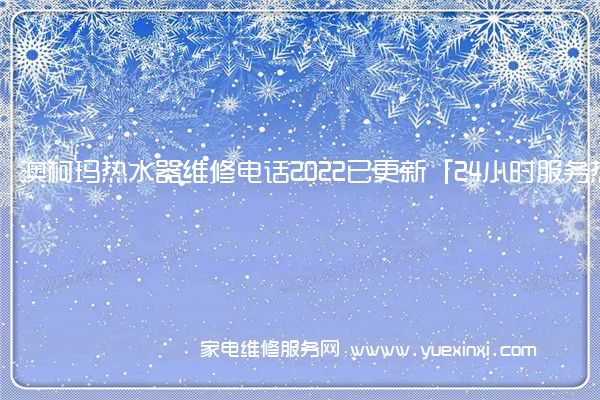 澳柯玛热水器维修电话2022已更新「24小时服务热线