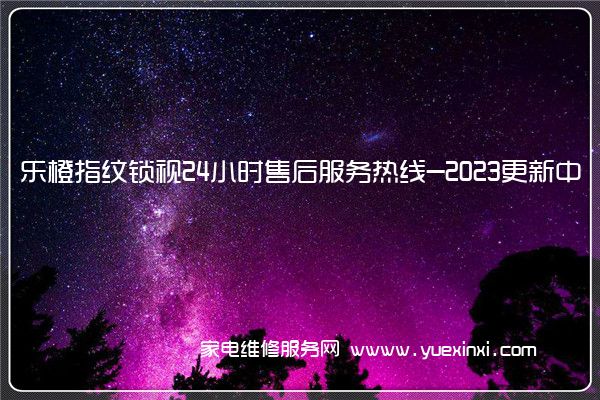 乐橙指纹锁全国服务热线号码2022已更新(2022/更新)