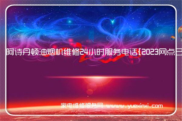 阿诗丹顿油烟机维修24小时服务电话{2023网点已更新}维修中心