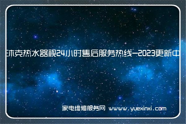 沐克热水器视24小时售后服务热线-2023更新中