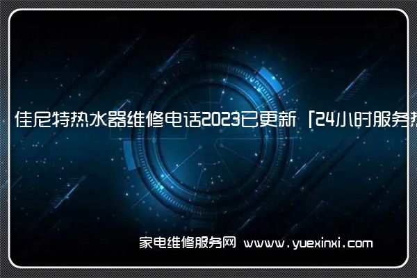 佳尼特热水器维修电话2023已更新「24小时服务热线」