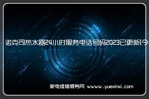 诺克司热水器24小时服务电话号码2023已更新(今日/更新