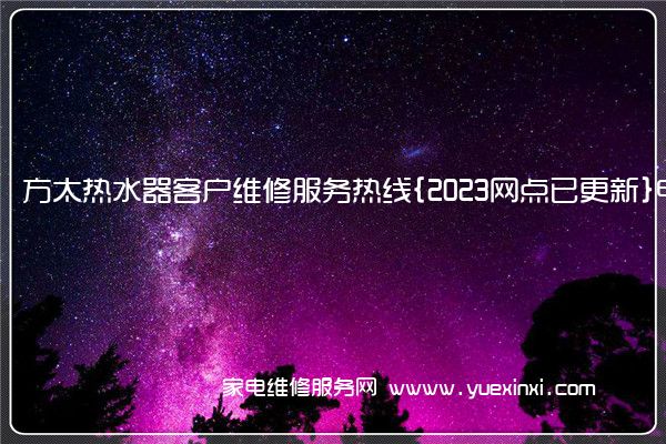 方太热水器客户维修服务热线{2023网点已更新}电话(方太热水器维修视频)