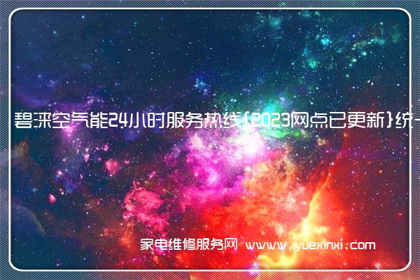 碧涞空气能24小时服务热线{2023网点已更新}统一电话(碧涞空气能维修服务电话)