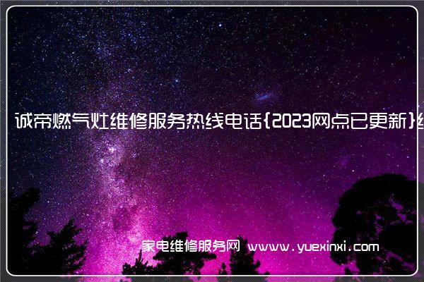 诚帝燃气灶维修服务热线电话{2023网点已更新}统一热线(诚帝燃气灶故障处理)