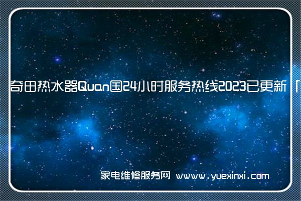 奇田热水器Quan国24小时服务热线2023已更新「400」(奇田热水器维修电话官方客服)