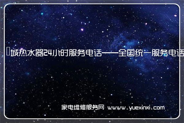 長城热水器24小时服务电话——全国统一服务电话2023已更新(今日/推荐)(长城热水器维修多少钱)