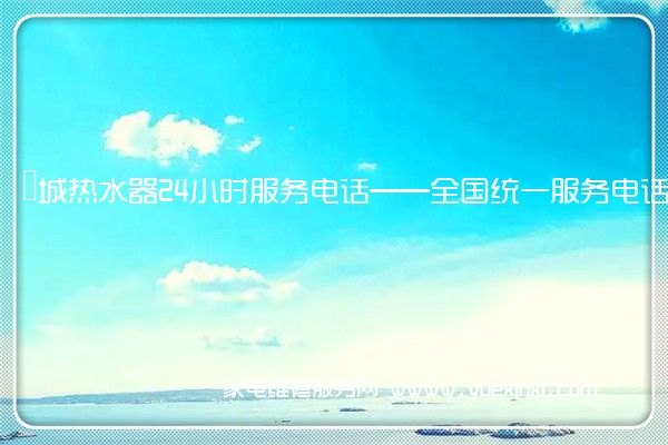 長城热水器24小时服务电话——全国统一服务电话2023已更新(今日/推荐)(长城热水器维修多少钱)