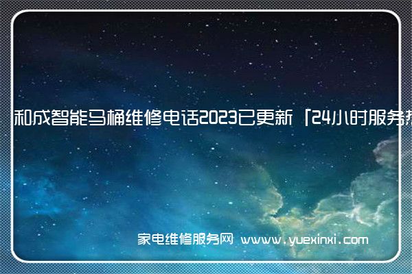 和成智能马桶维修电话2023已更新「24小时服务热线」(和成马桶维修电话)