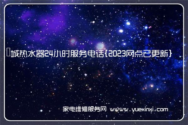 長城热水器24小时服务电话{2023网点已更新}(长城热水器维修多少钱)