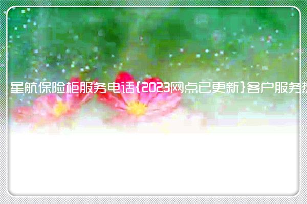 星航保险柜服务电话{2023网点已更新}客户服务热线(星航保险柜怎么开)