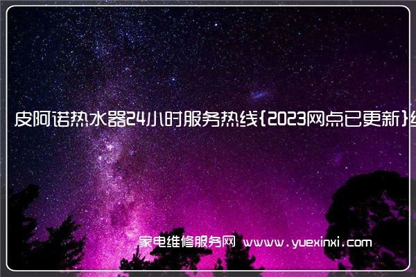 皮阿诺热水器24小时服务热线{2023网点已更新}统一电话(皮阿诺热水器维修电话)