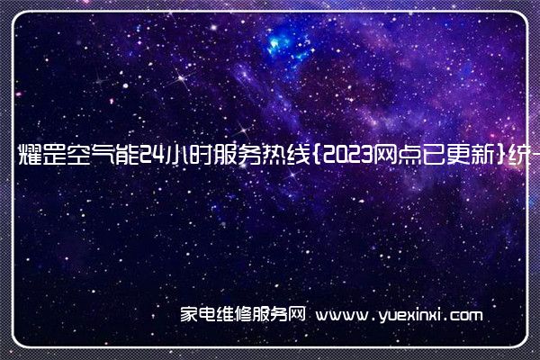 耀罡空气能24小时服务热线{2023网点已更新}统一电话(耀罡空气能热水器)