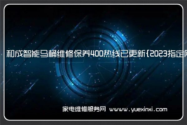 和成智能马桶维修保养400热线已更新{2023指定网点AAA(和成马桶维修电话)